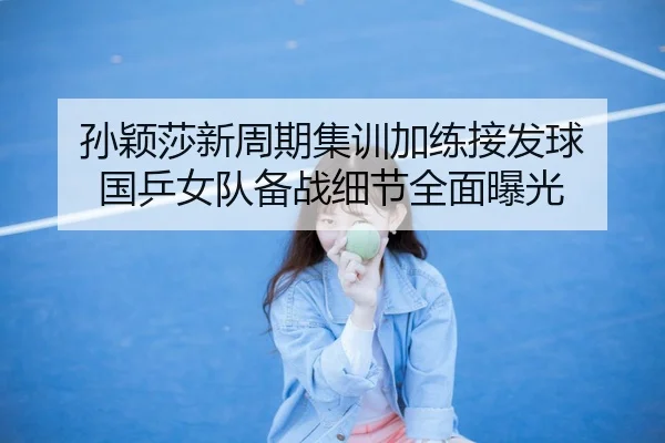 孙颖莎新周期集训加练接发球 国乒女队备战细节全面曝光