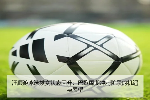 汪顺游泳选拔赛状态回升：巴黎周期冲刺阶段的机遇与展望